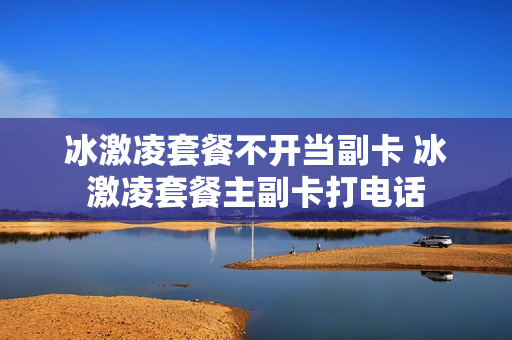 冰激凌套餐不开当副卡 冰激凌套餐主副卡打电话