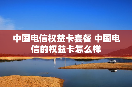 中国电信权益卡套餐 中国电信的权益卡怎么样