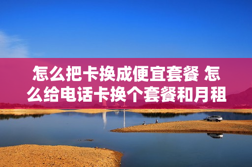 怎么把卡换成便宜套餐 怎么给电话卡换个套餐和月租