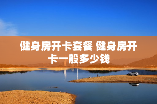 健身房开卡套餐 健身房开卡一般多少钱