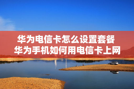 华为电信卡怎么设置套餐 华为手机如何用电信卡上网设置