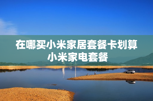 在哪买小米家居套餐卡划算 小米家电套餐
