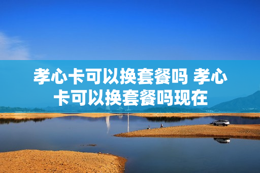 孝心卡可以换套餐吗 孝心卡可以换套餐吗现在
