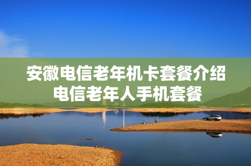 安徽电信老年机卡套餐介绍 电信老年人手机套餐