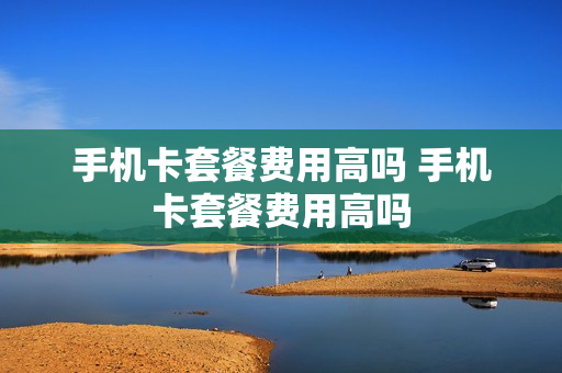 手机卡套餐费用高吗 手机卡套餐费用高吗