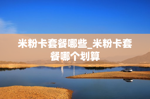 米粉卡套餐哪些_米粉卡套餐哪个划算