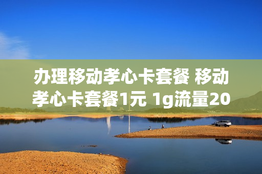 办理移动孝心卡套餐 移动孝心卡套餐1元 1g流量200分钟