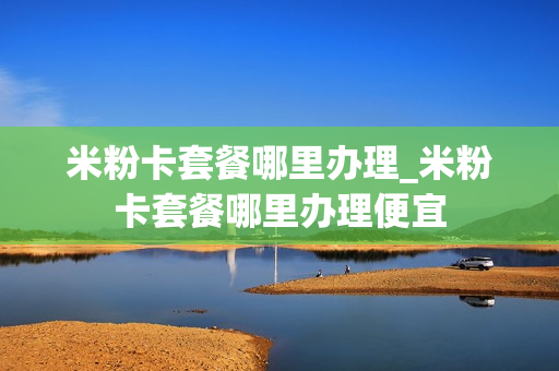 米粉卡套餐哪里办理_米粉卡套餐哪里办理便宜
