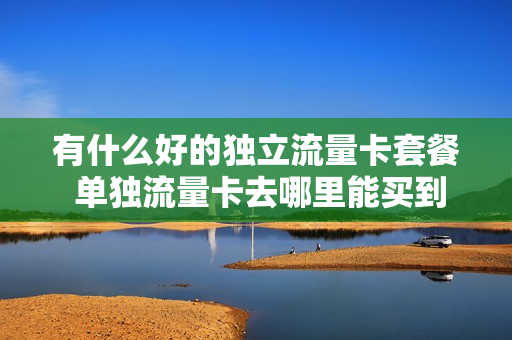 有什么好的独立流量卡套餐 单独流量卡去哪里能买到