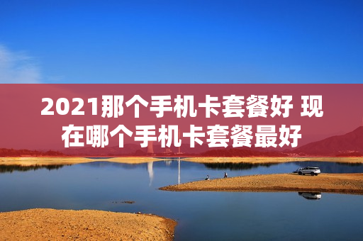 2021那个手机卡套餐好 现在哪个手机卡套餐最好