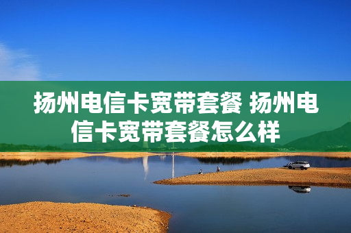 扬州电信卡宽带套餐 扬州电信卡宽带套餐怎么样