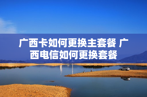 广西卡如何更换主套餐 广西电信如何更换套餐
