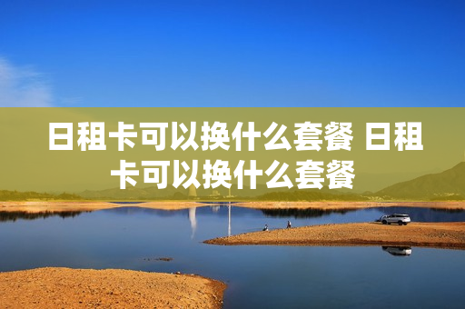 日租卡可以换什么套餐 日租卡可以换什么套餐