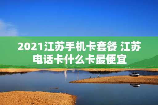 2021江苏手机卡套餐 江苏电话卡什么卡最便宜