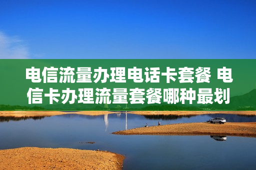 电信流量办理电话卡套餐 电信卡办理流量套餐哪种最划算