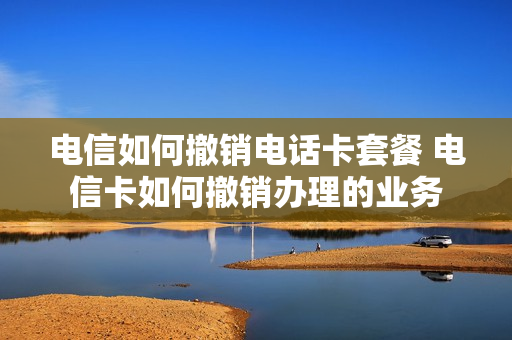 电信如何撤销电话卡套餐 电信卡如何撤销办理的业务