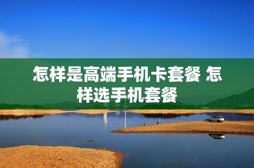 怎样是高端手机卡套餐 怎样选手机套餐