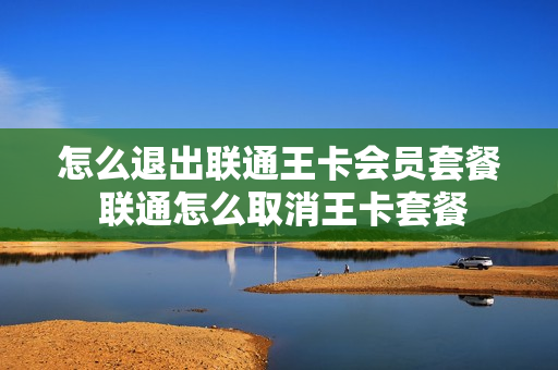 怎么退出联通王卡会员套餐 联通怎么取消王卡套餐