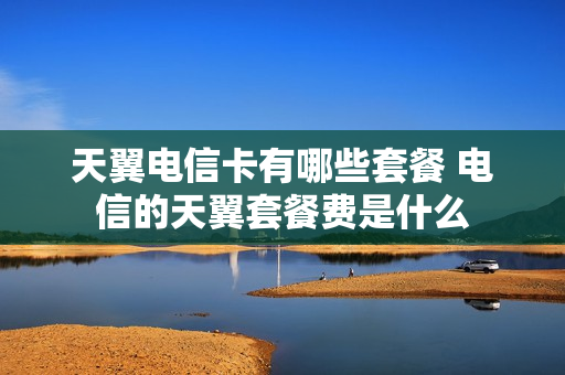 天翼电信卡有哪些套餐 电信的天翼套餐费是什么