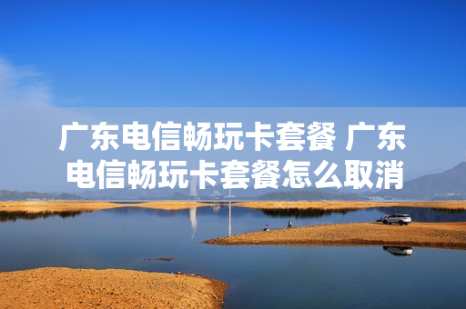 广东电信畅玩卡套餐 广东电信畅玩卡套餐怎么取消