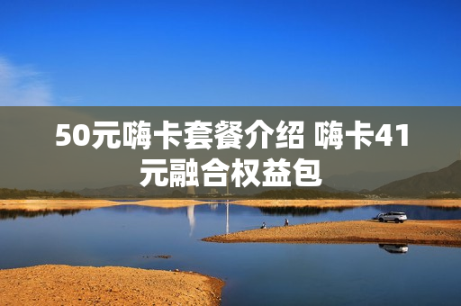 50元嗨卡套餐介绍 嗨卡41元融合权益包