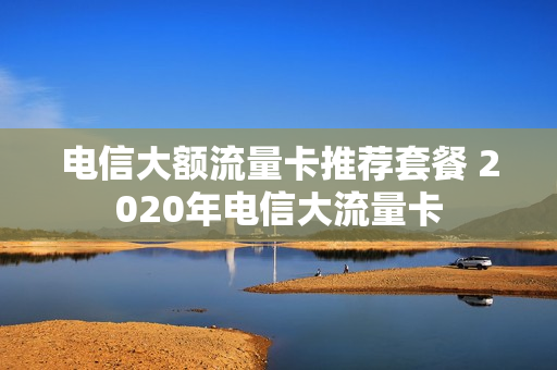 电信大额流量卡推荐套餐 2020年电信大流量卡