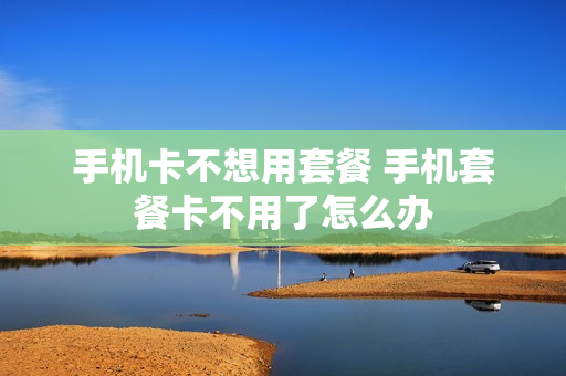 手机卡不想用套餐 手机套餐卡不用了怎么办