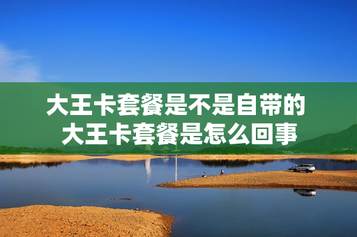 大王卡套餐是不是自带的 大王卡套餐是怎么回事