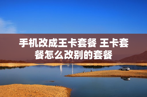 手机改成王卡套餐 王卡套餐怎么改别的套餐