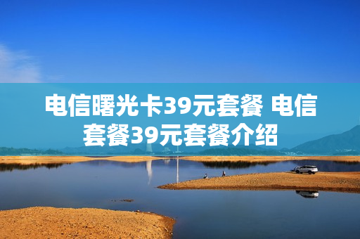 电信曙光卡39元套餐 电信套餐39元套餐介绍