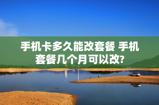 手机卡多久能改套餐 手机套餐几个月可以改?