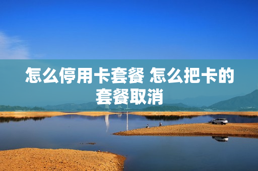 怎么停用卡套餐 怎么把卡的套餐取消