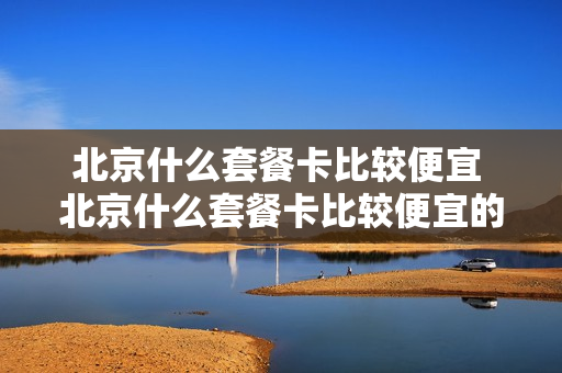 北京什么套餐卡比较便宜 北京什么套餐卡比较便宜的
