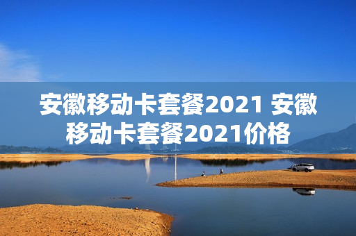 安徽移动卡套餐2021 安徽移动卡套餐2021价格