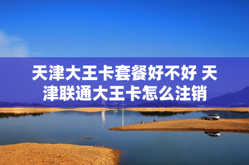 天津大王卡套餐好不好 天津联通大王卡怎么注销