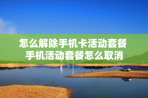 怎么解除手机卡活动套餐 手机活动套餐怎么取消