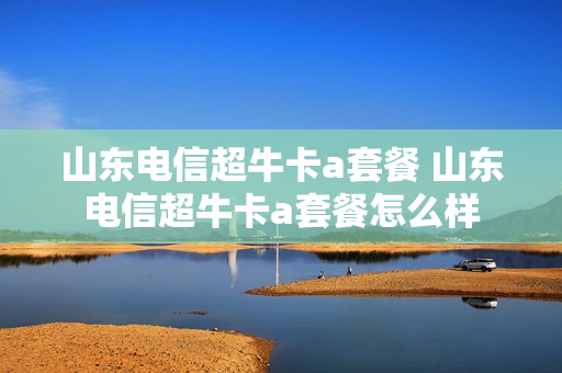 山东电信超牛卡a套餐 山东电信超牛卡a套餐怎么样