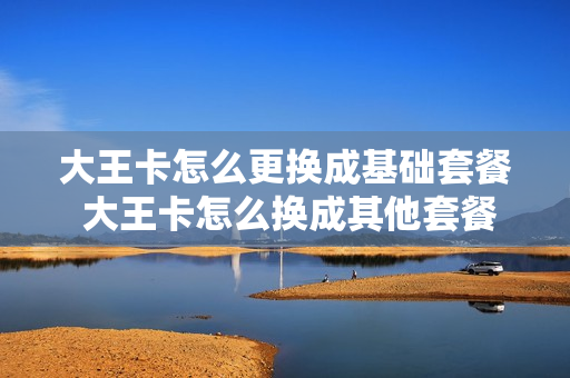 大王卡怎么更换成基础套餐 大王卡怎么换成其他套餐