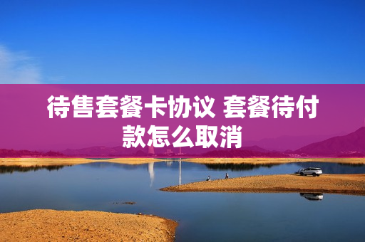 待售套餐卡协议 套餐待付款怎么取消