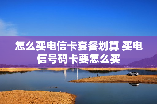 怎么买电信卡套餐划算 买电信号码卡要怎么买
