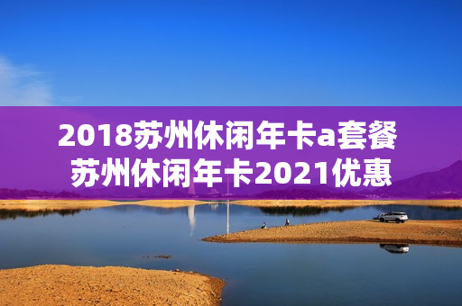 2018苏州休闲年卡a套餐 苏州休闲年卡2021优惠