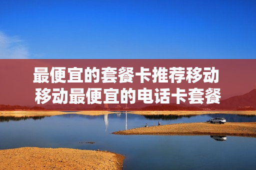 最便宜的套餐卡推荐移动 移动最便宜的电话卡套餐
