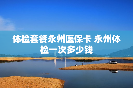 体检套餐永州医保卡 永州体检一次多少钱
