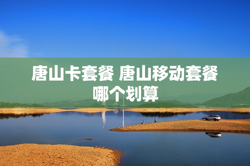 唐山卡套餐 唐山移动套餐哪个划算