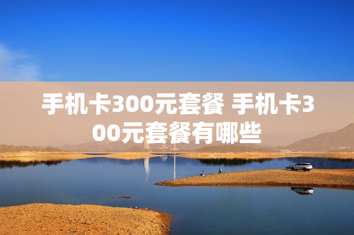 手机卡300元套餐 手机卡300元套餐有哪些