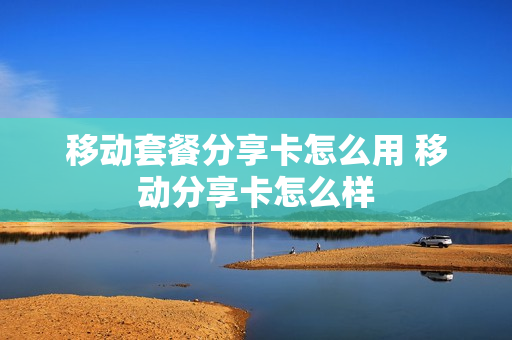 移动套餐分享卡怎么用 移动分享卡怎么样