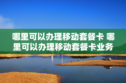 哪里可以办理移动套餐卡 哪里可以办理移动套餐卡业务