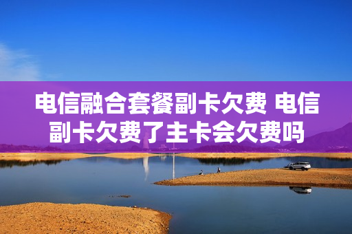电信融合套餐副卡欠费 电信副卡欠费了主卡会欠费吗