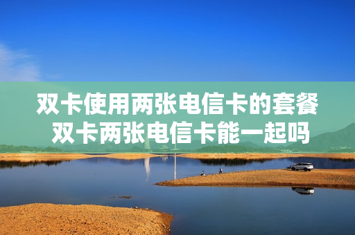 双卡使用两张电信卡的套餐 双卡两张电信卡能一起吗