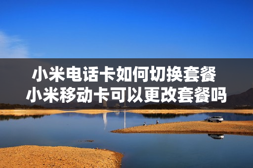 小米电话卡如何切换套餐 小米移动卡可以更改套餐吗